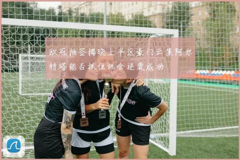 欧冠抽签揭晓上半区豪门云集阿尔特塔能否抓住机会逆袭成功