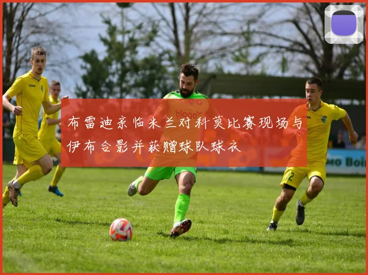 布雷迪亲临米兰对科莫比赛现场与伊布合影并获赠球队球衣