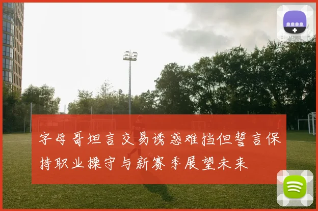 字母哥坦言交易诱惑难挡但誓言保持职业操守与新赛季展望未来