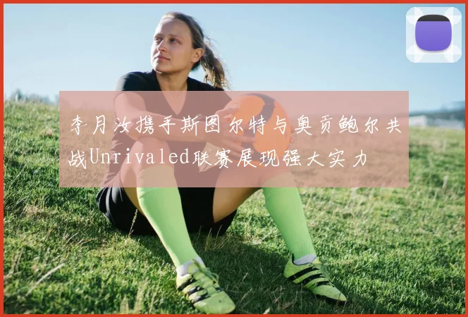 李月汝携手斯图尔特与奥贡鲍尔共战Unrivaled联赛展现强大实力