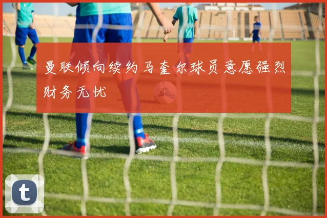 曼联倾向续约马奎尔球员意愿强烈财务无忧