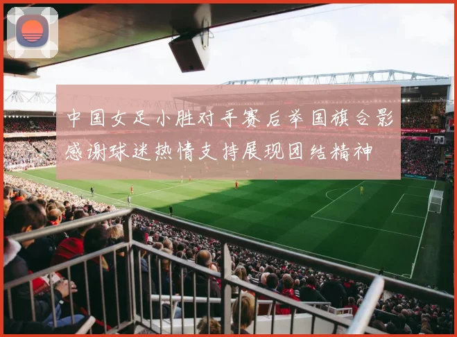 中国女足小胜对手赛后举国旗合影感谢球迷热情支持展现团结精神