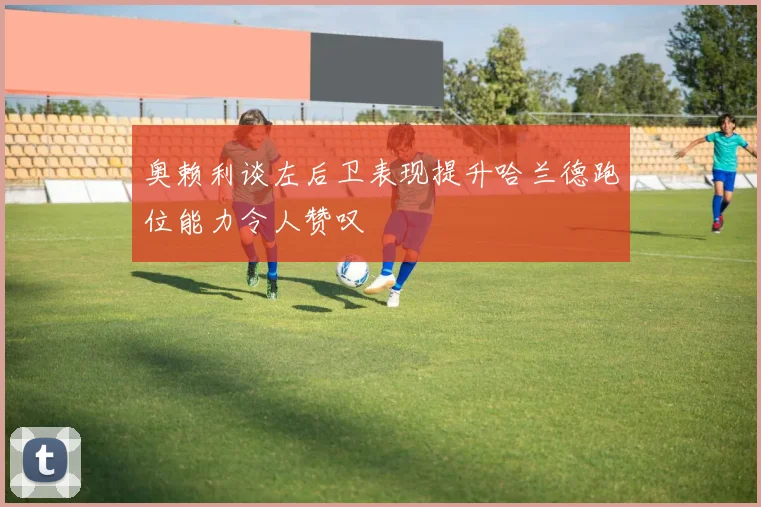 奥赖利谈左后卫表现提升哈兰德跑位能力令人赞叹