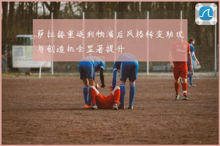 萨拉赫重返利物浦后风格转变助攻与创造机会显著提升
