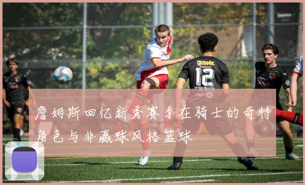 詹姆斯回忆新秀赛季在骑士的奇特角色与非赢球风格篮球