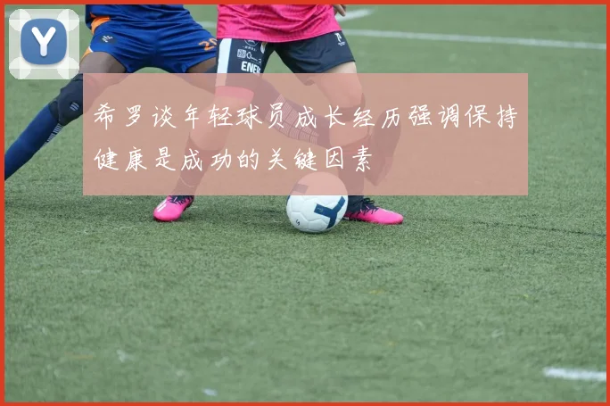 希罗谈年轻球员成长经历强调保持健康是成功的关键因素
