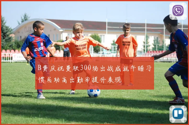 B费庆祝曼联300场出战成就午睡习惯或助高出勤率提升表现