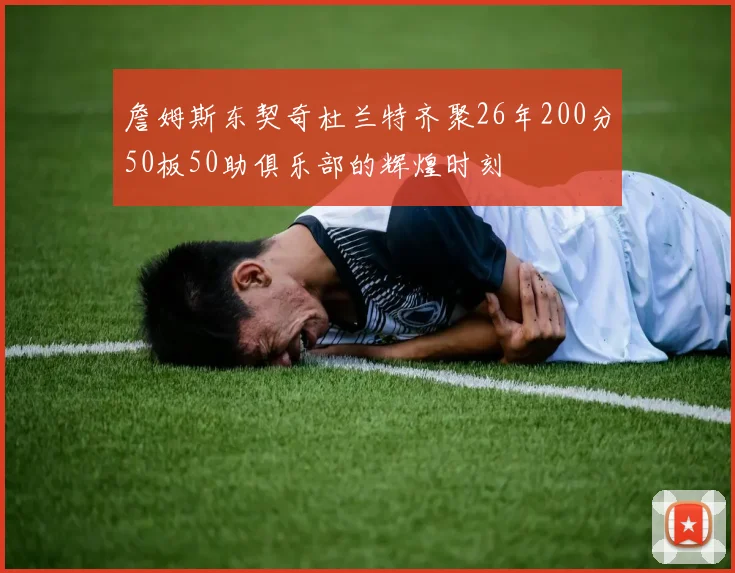 詹姆斯东契奇杜兰特齐聚26年200分50板50助俱乐部的辉煌时刻