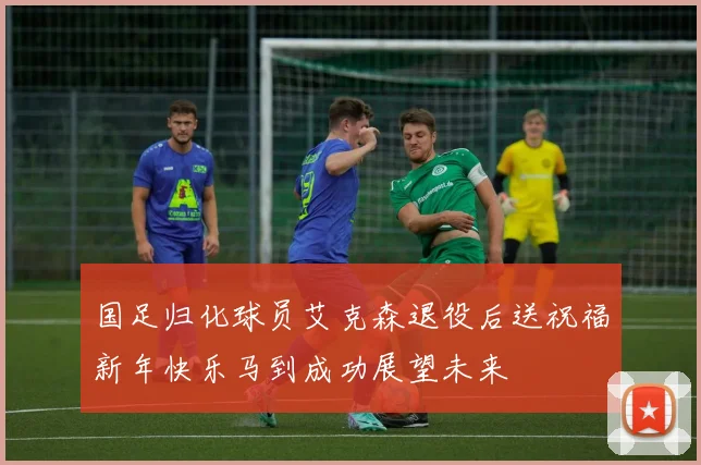 国足归化球员艾克森退役后送祝福新年快乐马到成功展望未来