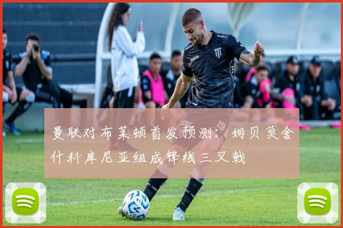 曼联对布莱顿首发预测：姆贝莫舍什科库尼亚组成锋线三叉戟
