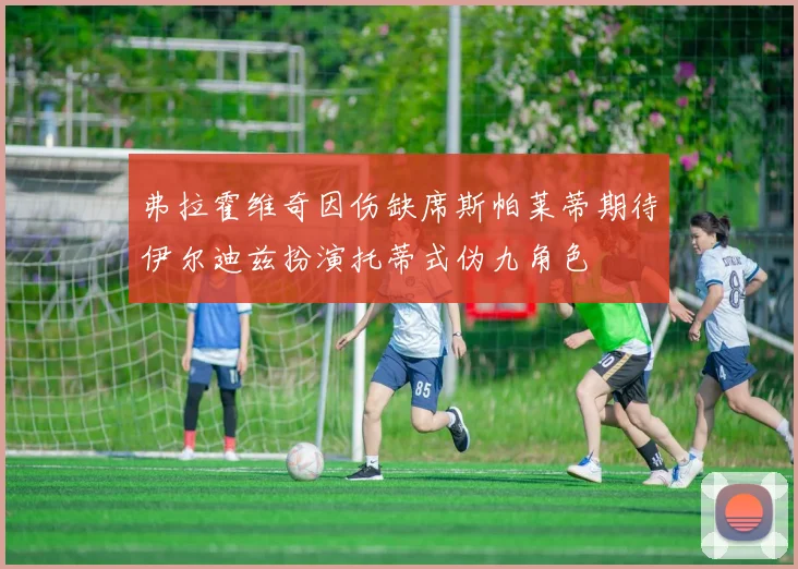 弗拉霍维奇因伤缺席斯帕莱蒂期待伊尔迪兹扮演托蒂式伪九角色