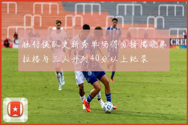 独行侠队史新秀单场得分榜揭晓弗拉格与三人并列40分以上纪录