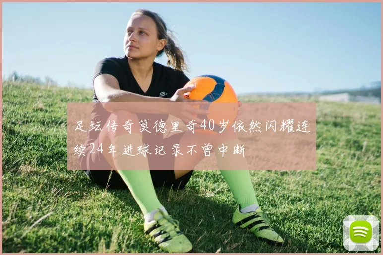 足坛传奇莫德里奇40岁依然闪耀连续24年进球记录不曾中断