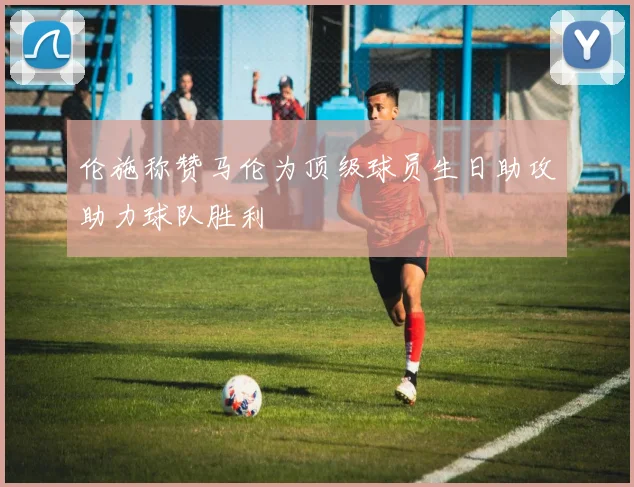 伦施称赞马伦为顶级球员生日助攻助力球队胜利